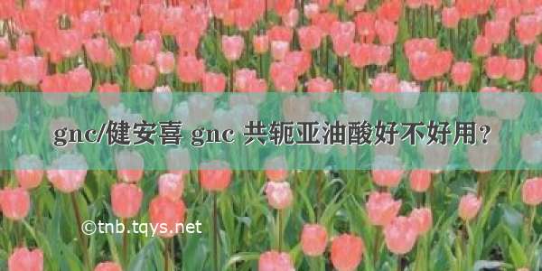 gnc/健安喜 gnc 共轭亚油酸好不好用？