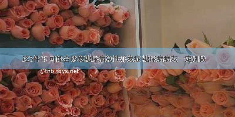 这3件事 可能会诱发糖尿病急性并发症 糖尿病病友一定别做