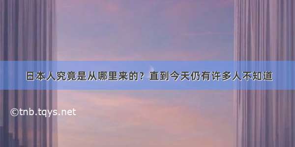 日本人究竟是从哪里来的？直到今天仍有许多人不知道