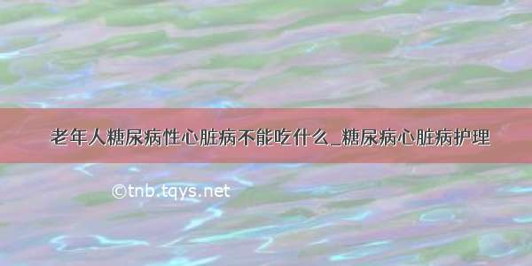 ​老年人糖尿病性心脏病不能吃什么_糖尿病心脏病护理