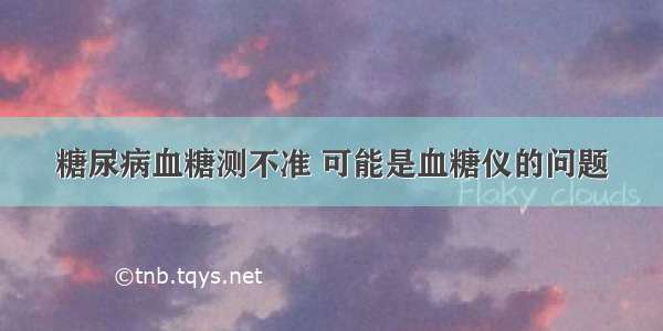 糖尿病血糖测不准 可能是血糖仪的问题