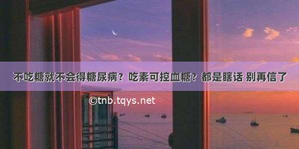 不吃糖就不会得糖尿病？吃素可控血糖？都是瞎话 别再信了