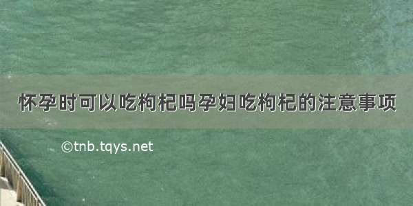 怀孕时可以吃枸杞吗孕妇吃枸杞的注意事项