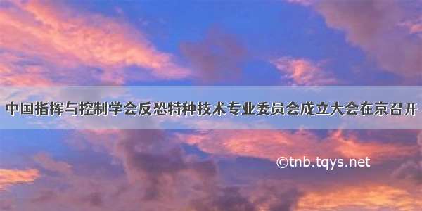 中国指挥与控制学会反恐特种技术专业委员会成立大会在京召开