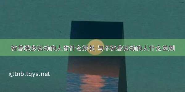 经常跑步运动的人有什么好处 与不经常运动的人什么差别