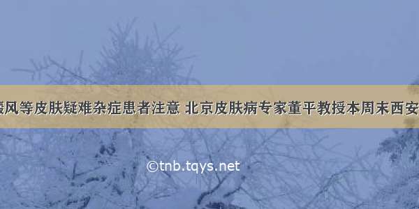 白癜风等皮肤疑难杂症患者注意 北京皮肤病专家董平教授本周末西安亲诊