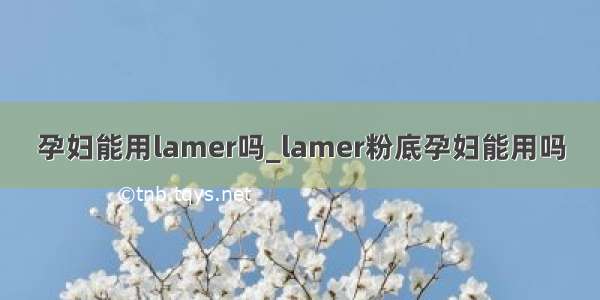 孕妇能用lamer吗_lamer粉底孕妇能用吗