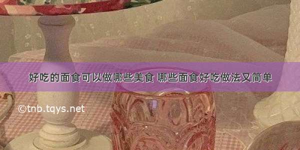 好吃的面食可以做哪些美食 哪些面食好吃做法又简单