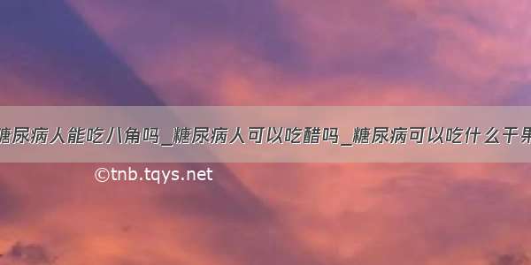 糖尿病人能吃八角吗_糖尿病人可以吃醋吗_糖尿病可以吃什么干果