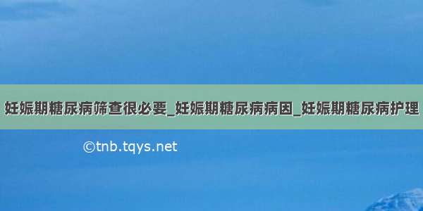 妊娠期糖尿病筛查很必要_妊娠期糖尿病病因_妊娠期糖尿病护理