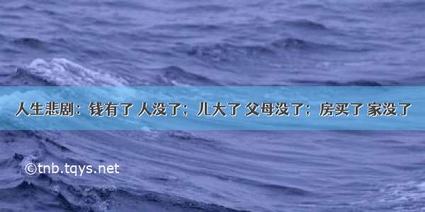 人生悲剧：钱有了 人没了；儿大了 父母没了；房买了 家没了