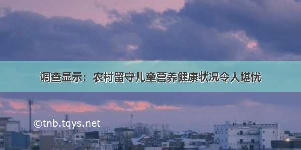 调查显示：农村留守儿童营养健康状况令人堪忧