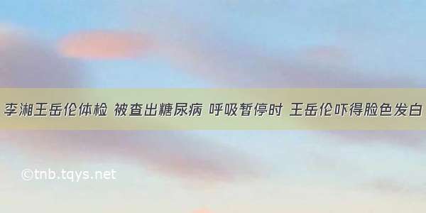 李湘王岳伦体检 被查出糖尿病 呼吸暂停时 王岳伦吓得脸色发白