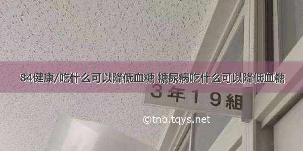 84健康/吃什么可以降低血糖 糖尿病吃什么可以降低血糖