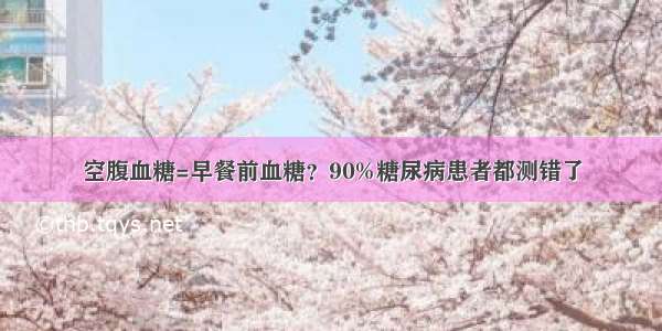 空腹血糖=早餐前血糖？90%糖尿病患者都测错了