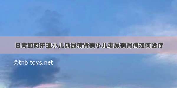 日常如何护理小儿糖尿病肾病小儿糖尿病肾病如何治疗