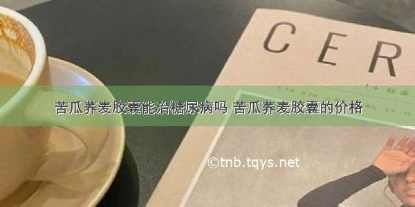 苦瓜荞麦胶囊能治糖尿病吗 苦瓜荞麦胶囊的价格