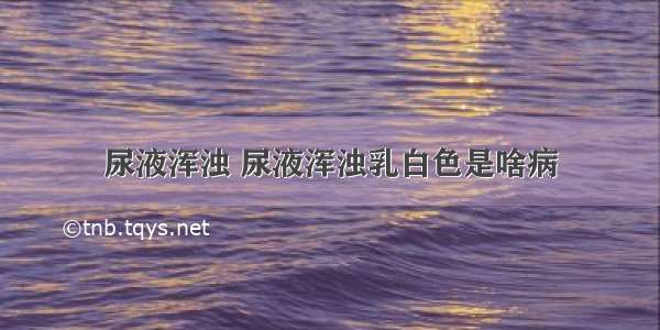 尿液浑浊 尿液浑浊乳白色是啥病