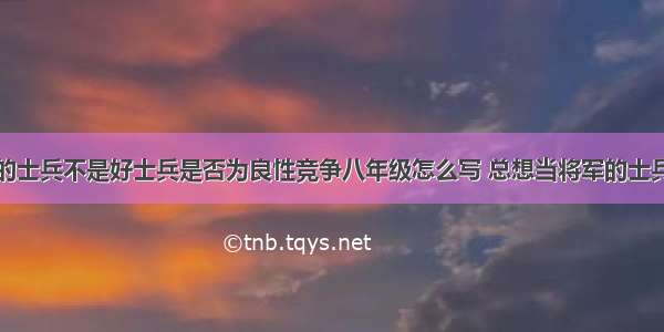 不想当将军的士兵不是好士兵是否为良性竞争八年级怎么写 总想当将军的士兵不是好士兵