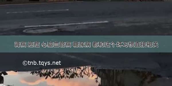 肾病 癌症 心脑血管病 糖尿病 都和这个坏习惯直接相关