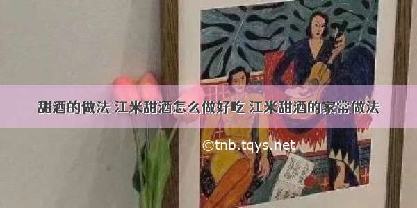 甜酒的做法 江米甜酒怎么做好吃 江米甜酒的家常做法