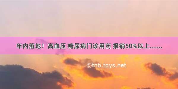 年内落地！高血压 糖尿病门诊用药 报销50%以上......