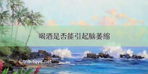 喝酒是否能引起脑萎缩