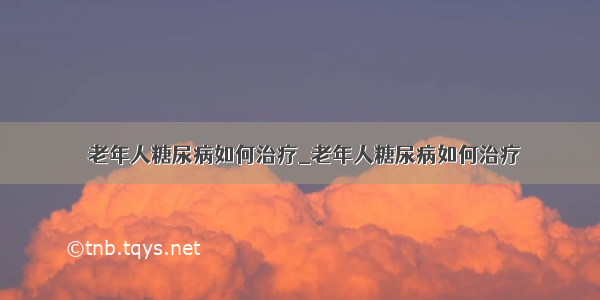 ​老年人糖尿病如何治疗_老年人糖尿病如何治疗