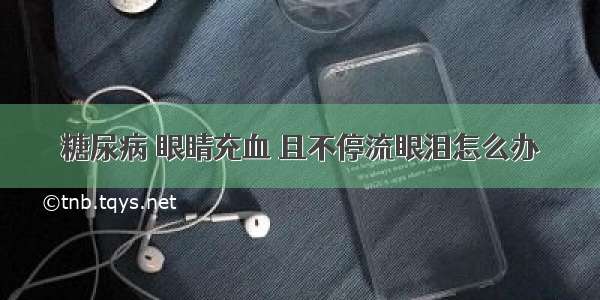 糖尿病 眼睛充血 且不停流眼泪怎么办