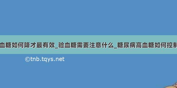 血糖如何降才最有效_验血糖需要注意什么_糖尿病高血糖如何控制