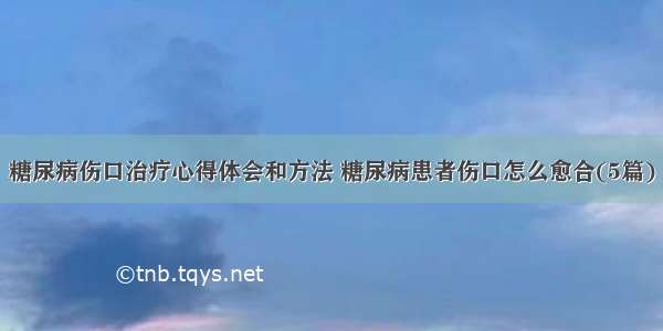 糖尿病伤口治疗心得体会和方法 糖尿病患者伤口怎么愈合(5篇)