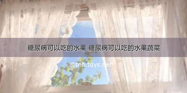 糖尿病可以吃的水果 糖尿病可以吃的水果蔬菜