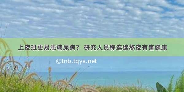 上夜班更易患糖尿病？ 研究人员称连续熬夜有害健康