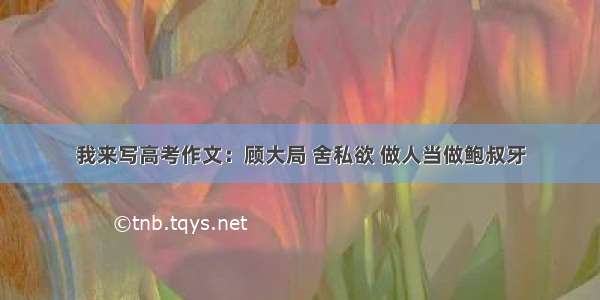 我来写高考作文：顾大局 舍私欲 做人当做鲍叔牙