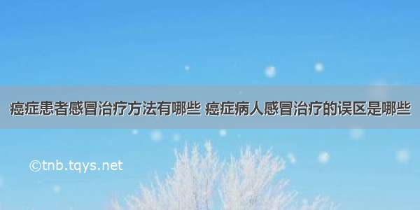 癌症患者感冒治疗方法有哪些 癌症病人感冒治疗的误区是哪些