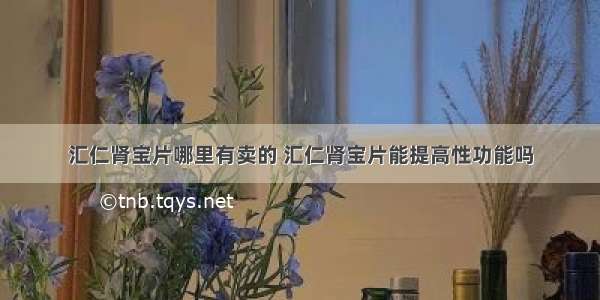 汇仁肾宝片哪里有卖的 汇仁肾宝片能提高性功能吗