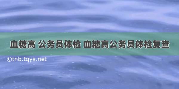 血糖高 公务员体检 血糖高公务员体检复查