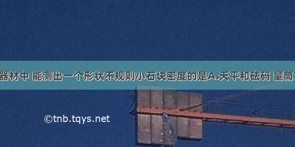 以下四组器材中 能测出一个形状不规则小石块密度的是A.天平和砝码 量筒 水 细线B.