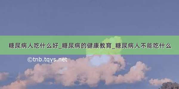 糖尿病人吃什么好_糖尿病的健康教育_糖尿病人不能吃什么