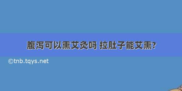 腹泻可以熏艾灸吗 拉肚子能艾熏?