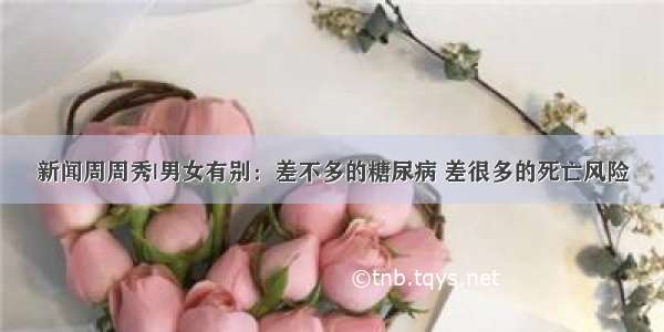 新闻周周秀|男女有别：差不多的糖尿病 差很多的死亡风险