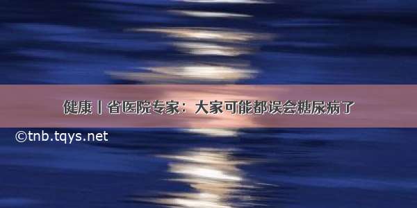 健康丨省医院专家：大家可能都误会糖尿病了