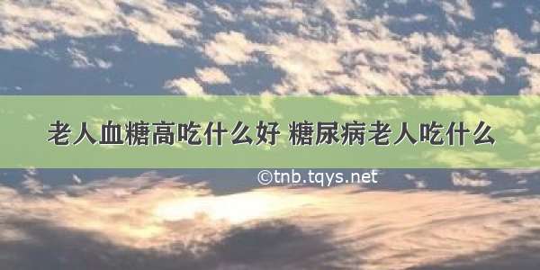 老人血糖高吃什么好 糖尿病老人吃什么