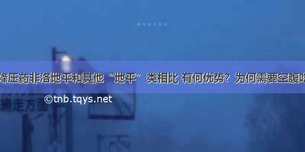 降压药非洛地平和其他“地平”类相比 有何优势？为何需要空腹吃