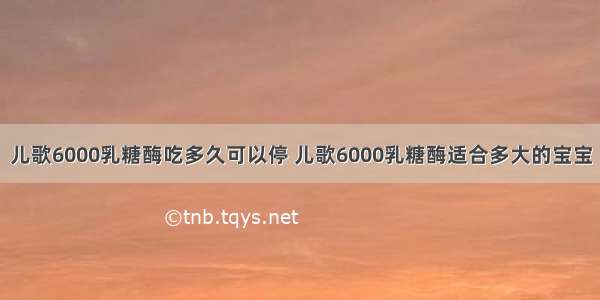 儿歌6000乳糖酶吃多久可以停 儿歌6000乳糖酶适合多大的宝宝