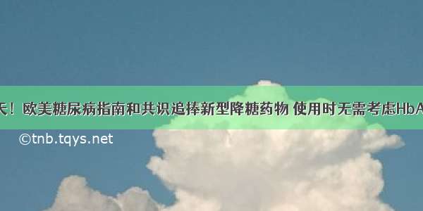 降糖药物变天！欧美糖尿病指南和共识追捧新型降糖药物 使用时无需考虑HbA1c水平和控