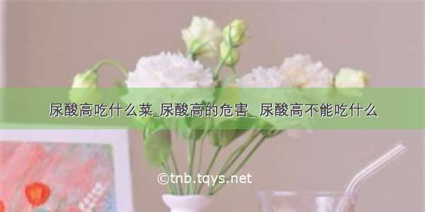 尿酸高吃什么菜_尿酸高的危害_ 尿酸高不能吃什么