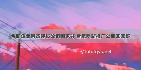 合肥企业网站建设公司哪家好 合肥网站推广公司哪家好