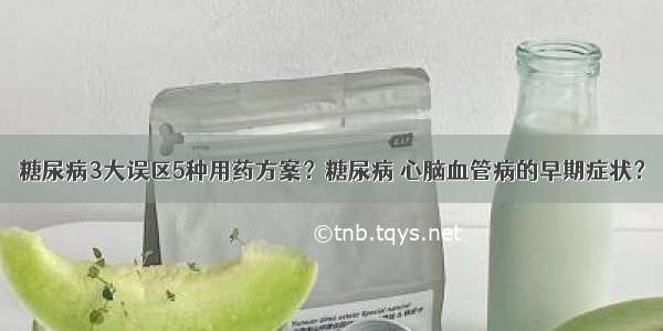 糖尿病3大误区5种用药方案？糖尿病 心脑血管病的早期症状？