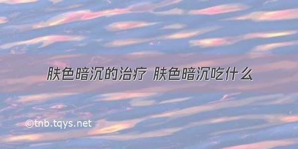 肤色暗沉的治疗 肤色暗沉吃什么